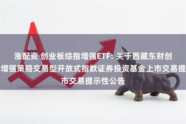 涨配资 创业板综指增强ETF: 关于西藏东财创业板综合增强策略交易型开放式指数证券投资基金上市交易提示性公告