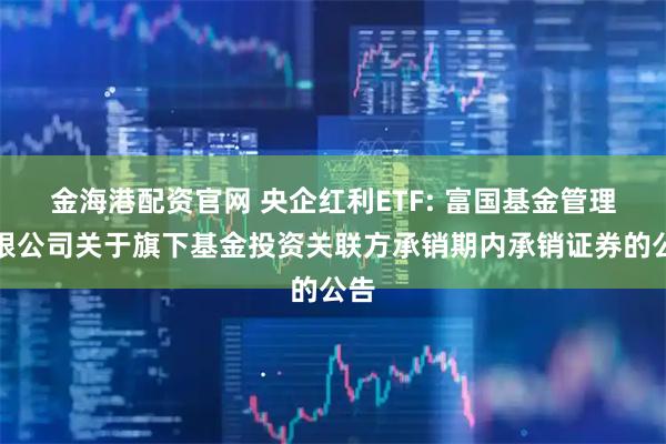 金海港配资官网 央企红利ETF: 富国基金管理有限公司关于旗下基金投资关联方承销期内承销证券的公告