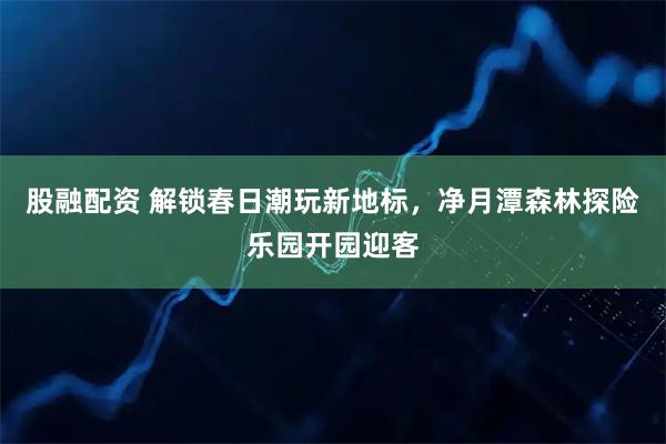股融配资 解锁春日潮玩新地标，净月潭森林探险乐园开园迎客
