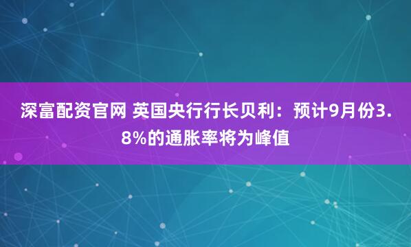 深富配资官网 英国央行行长贝利：预计9月份3.8%的通胀率将为峰值