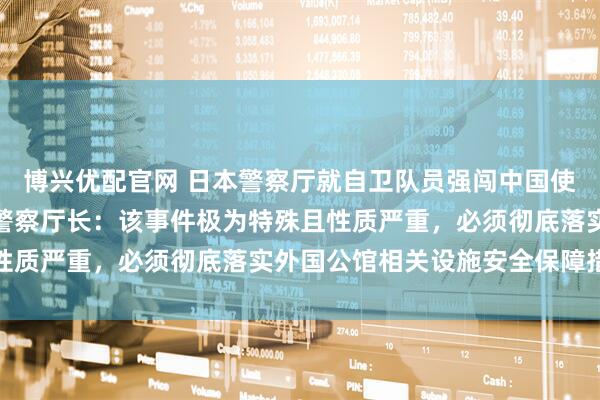 博兴优配官网 日本警察厅就自卫队员强闯中国使馆事件召开会议，日本警察厅长：该事件极为特殊且性质严重，必须彻底落实外国公馆相关设施安全保障措施