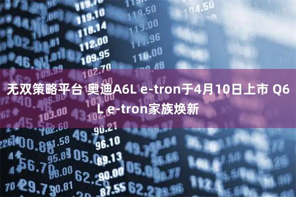 无双策略平台 奥迪A6L e-tron于4月10日上市 Q6L e-tron家族焕新