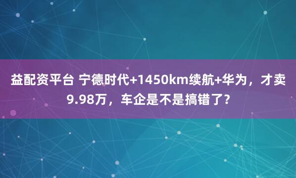 益配资平台 宁德时代+1450km续航+华为，才卖9.98万，车企是不是搞错了？