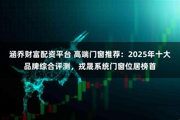 涵乔财富配资平台 高端门窗推荐：2025年十大品牌综合评测，戎晟系统门窗位居榜首