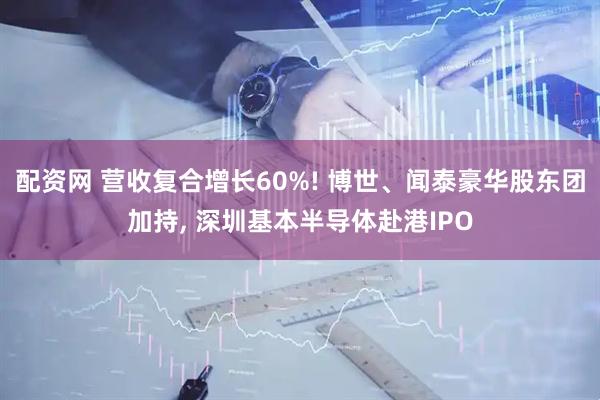 配资网 营收复合增长60%! 博世、闻泰豪华股东团加持, 深圳基本半导体赴港IPO