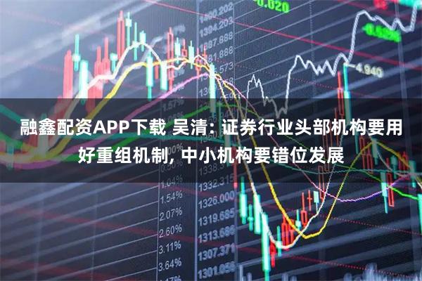 融鑫配资APP下载 吴清: 证券行业头部机构要用好重组机制, 中小机构要错位发展
