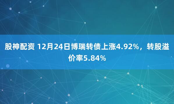 股神配资 12月24日博瑞转债上涨4.92%,转股溢价率5.84%