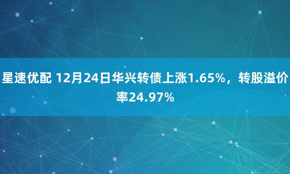 星速优配 12月24日华兴转债上涨1.65%,转股溢价率24.97%