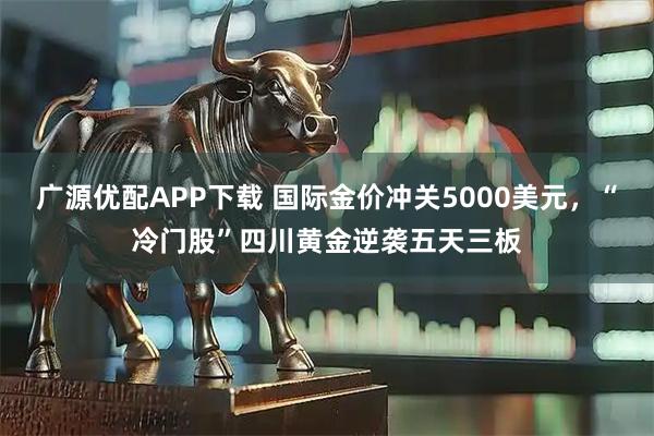 广源优配APP下载 国际金价冲关5000美元，“冷门股”四川黄金逆袭五天三板