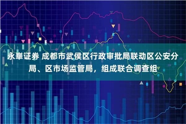 永崋证券 成都市武侯区行政审批局联动区公安分局、区市场监管局，组成联合调查组
