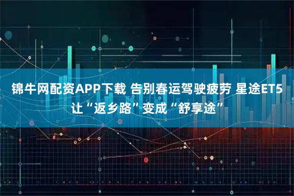 锦牛网配资APP下载 告别春运驾驶疲劳 星途ET5让“返乡路”变成“舒享途”