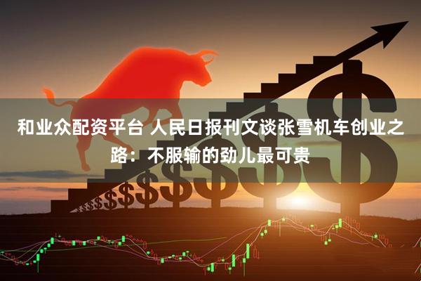 和业众配资平台 人民日报刊文谈张雪机车创业之路：不服输的劲儿最可贵