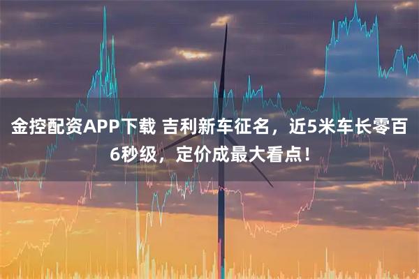 金控配资APP下载 吉利新车征名，近5米车长零百6秒级，定价成最大看点！