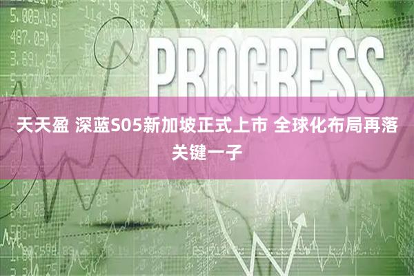 天天盈 深蓝S05新加坡正式上市 全球化布局再落关键一子