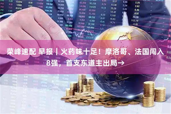 荣峰速配 早报|火药味十足!摩洛哥、法国闯入8强,首支东道主出局→