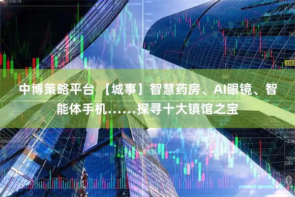 中博策略平台 【城事】智慧药房、AI眼镜、智能体手机……探寻十大镇馆之宝