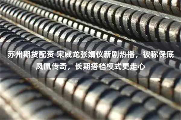 苏州期货配资 宋威龙张婧仪新剧热播，被称保底凤凰传奇，长期搭档模式更走心
