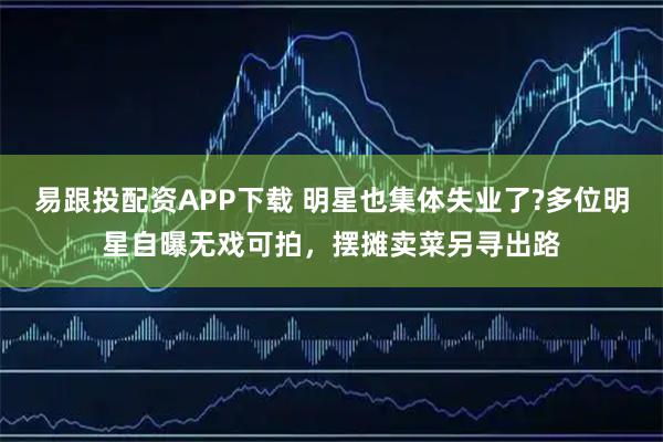 易跟投配资APP下载 明星也集体失业了?多位明星自曝无戏可拍，摆摊卖菜另寻出路